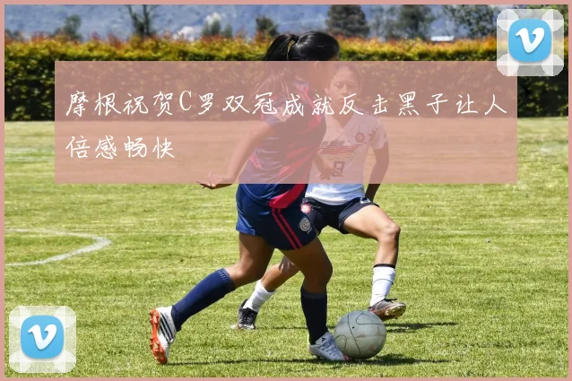 摩根祝贺C罗双冠成就反击黑子让人倍感畅快