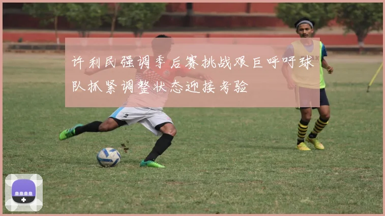 许利民强调季后赛挑战艰巨呼吁球队抓紧调整状态迎接考验