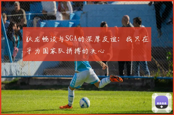 狄龙畅谈与SGA的深厚友谊：我只在乎为国家队拼搏的决心