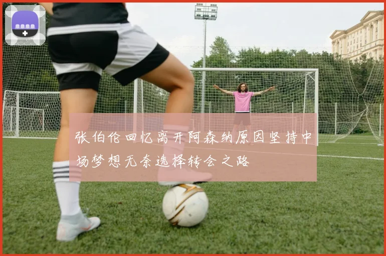张伯伦回忆离开阿森纳原因坚持中场梦想无奈选择转会之路