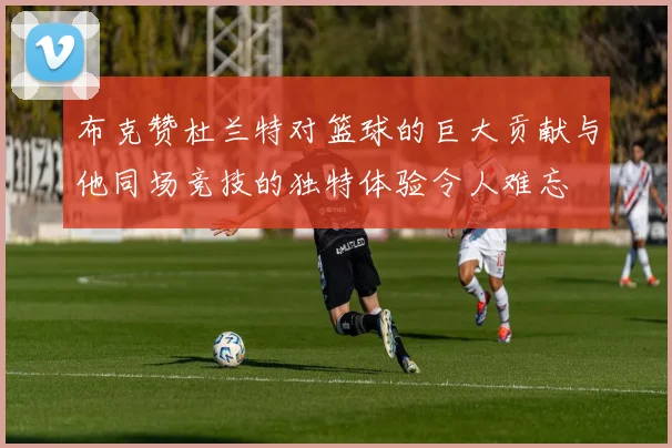 布克赞杜兰特对篮球的巨大贡献与他同场竞技的独特体验令人难忘
