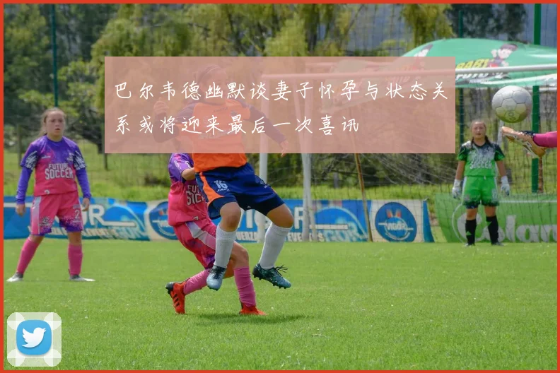 巴尔韦德幽默谈妻子怀孕与状态关系或将迎来最后一次喜讯