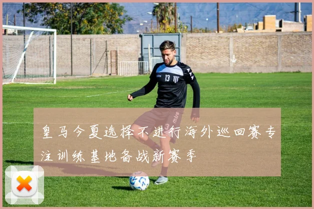 皇马今夏选择不进行海外巡回赛专注训练基地备战新赛季