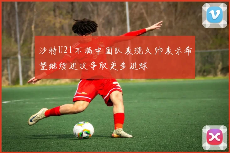 沙特U21不满中国队表现久帅表示希望继续进攻争取更多进球