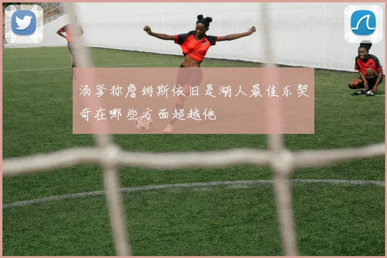 汤爹称詹姆斯依旧是湖人最佳东契奇在哪些方面超越他