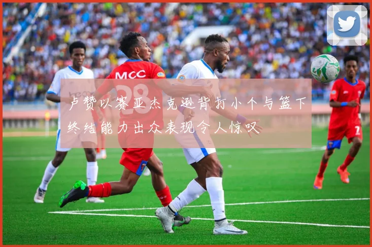 卢赞以赛亚杰克逊背打小个与篮下终结能力出众表现令人惊叹