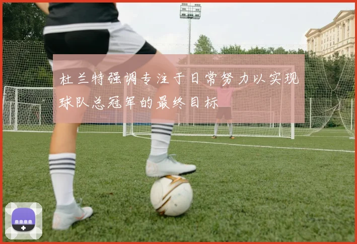 杜兰特强调专注于日常努力以实现球队总冠军的最终目标