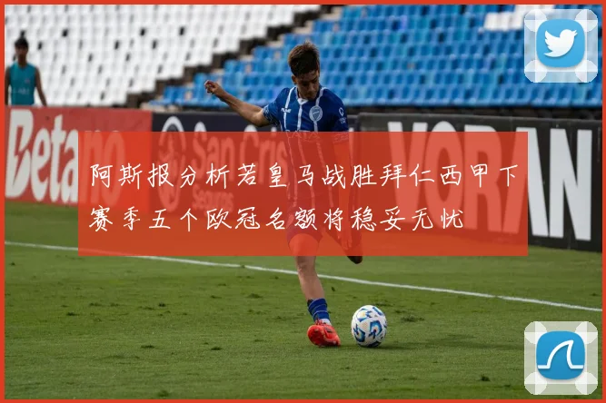 阿斯报分析若皇马战胜拜仁西甲下赛季五个欧冠名额将稳妥无忧