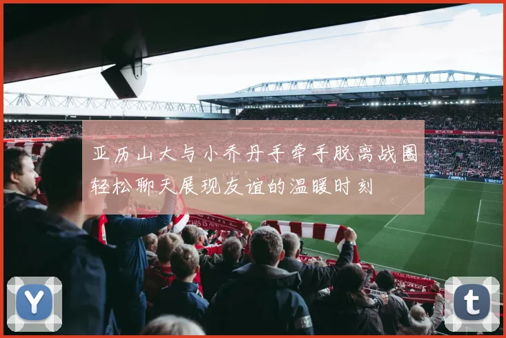亚历山大与小乔丹手牵手脱离战圈轻松聊天展现友谊的温暖时刻
