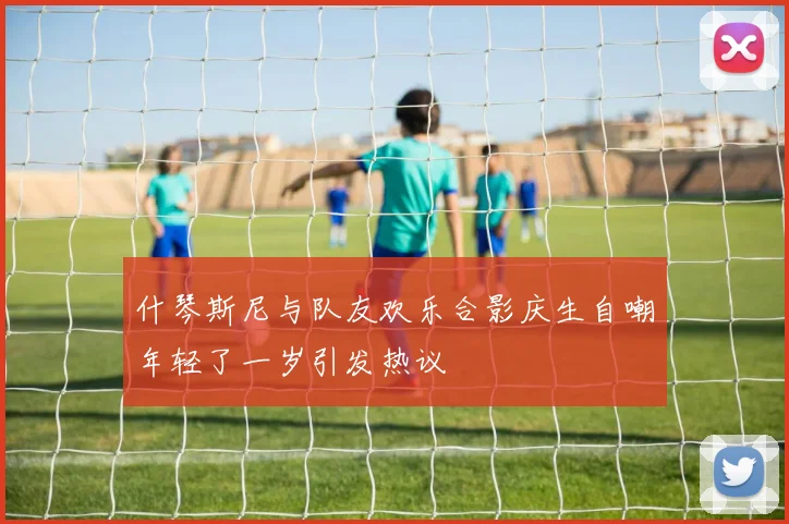 什琴斯尼与队友欢乐合影庆生自嘲年轻了一岁引发热议