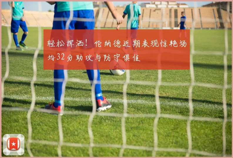 轻松挥洒！伦纳德近期表现惊艳场均32分助攻与防守俱佳