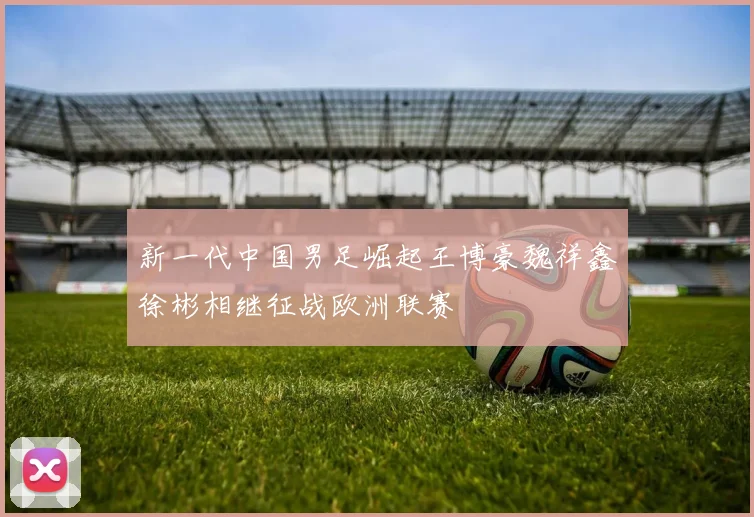 新一代中国男足崛起王博豪魏祥鑫徐彬相继征战欧洲联赛