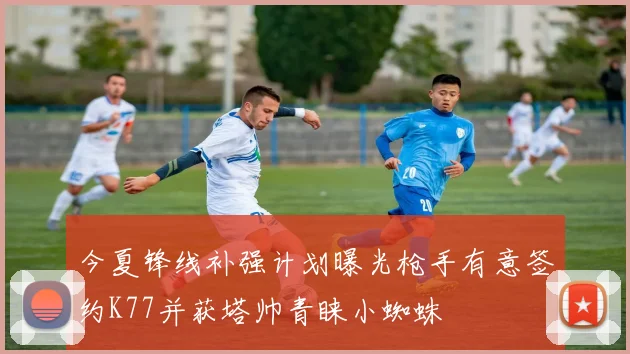 今夏锋线补强计划曝光枪手有意签约K77并获塔帅青睐小蜘蛛