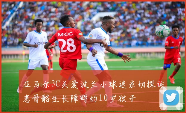 亚马尔3C关爱波兰小球迷亲切探访患骨骼生长障碍的10岁孩子