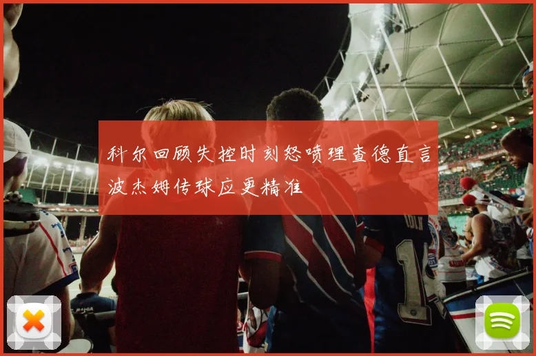 科尔回顾失控时刻怒喷理查德直言波杰姆传球应更精准