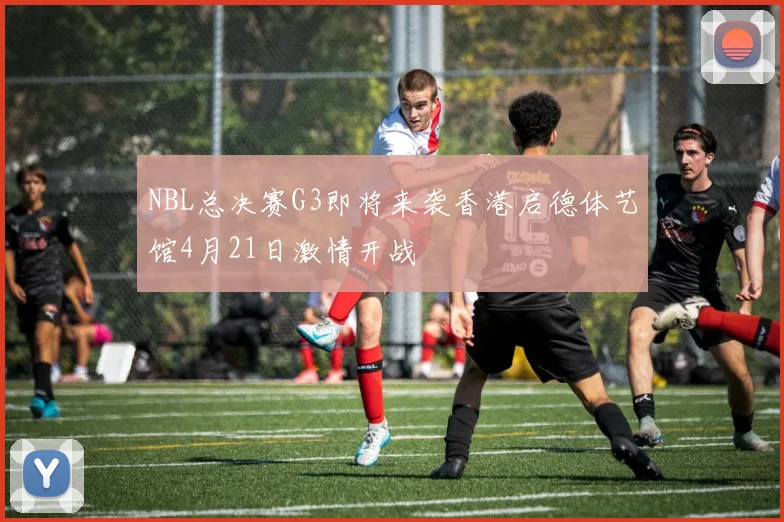NBL总决赛G3即将来袭香港启德体艺馆4月21日激情开战