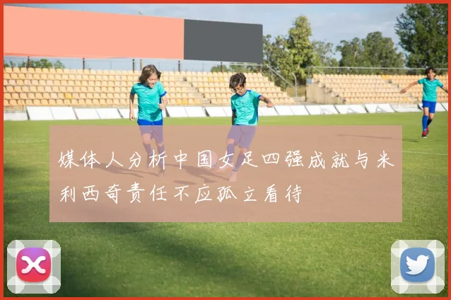 媒体人分析中国女足四强成就与米利西奇责任不应孤立看待