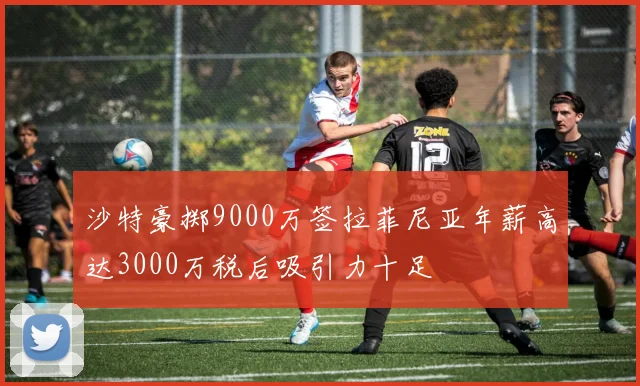 沙特豪掷9000万签拉菲尼亚年薪高达3000万税后吸引力十足