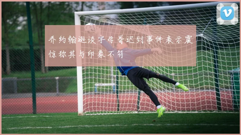 乔约翰逊谈字母哥迟到事件表示震惊称其与印象不符