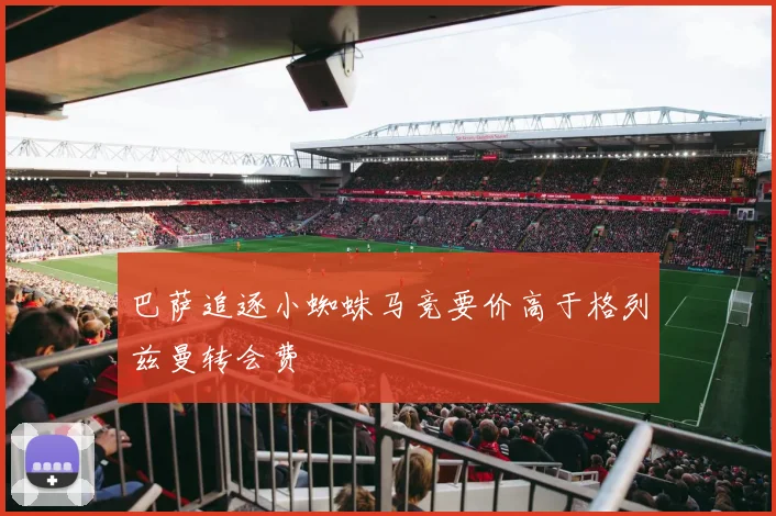 巴萨追逐小蜘蛛马竞要价高于格列兹曼转会费