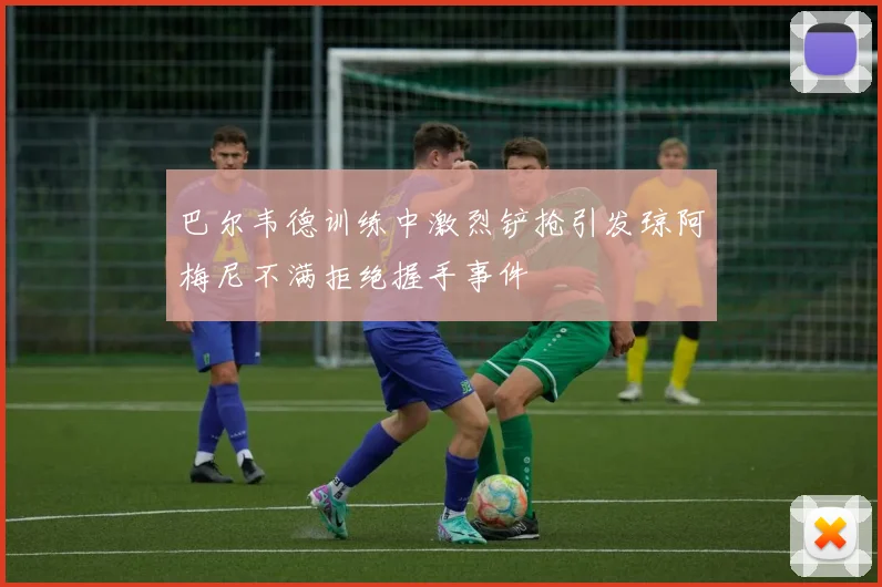 巴尔韦德训练中激烈铲抢引发琼阿梅尼不满拒绝握手事件