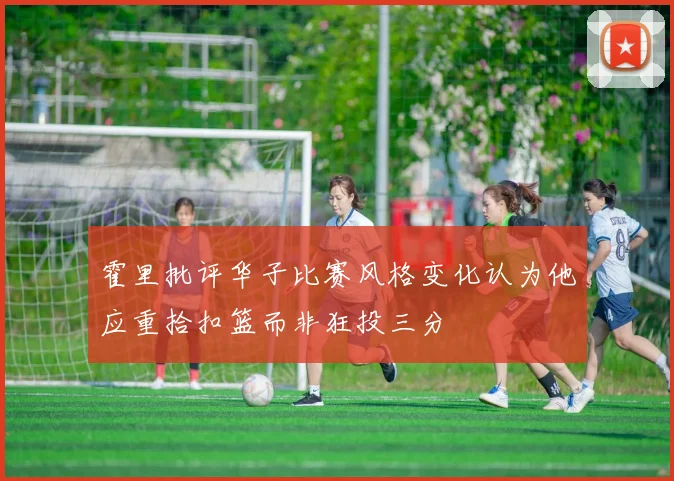 霍里批评华子比赛风格变化认为他应重拾扣篮而非狂投三分