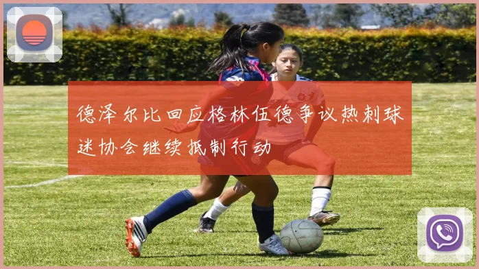德泽尔比回应格林伍德争议热刺球迷协会继续抵制行动