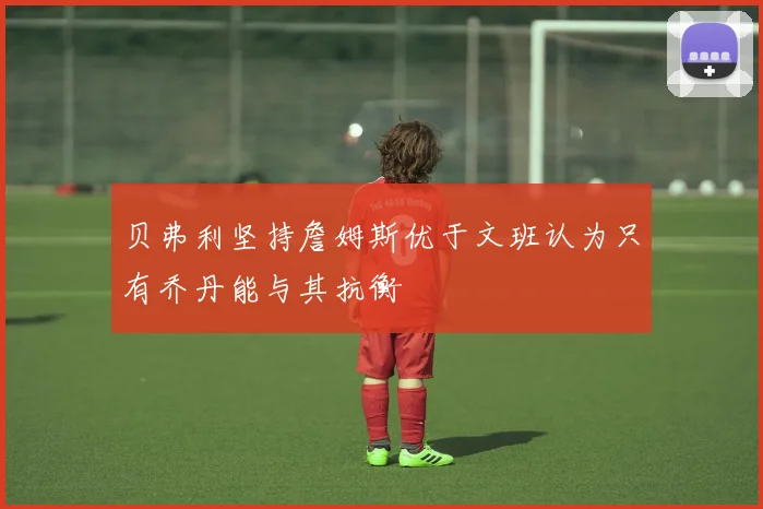 贝弗利坚持詹姆斯优于文班认为只有乔丹能与其抗衡