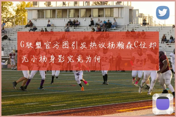 G联盟官方图引发热议杨瀚森C位却无小杨身影究竟为何