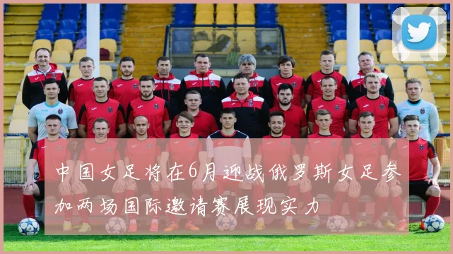 中国女足将在6月迎战俄罗斯女足参加两场国际邀请赛展现实力