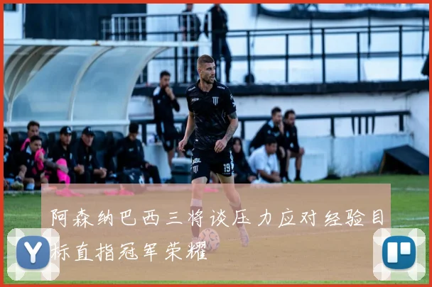 阿森纳巴西三将谈压力应对经验目标直指冠军荣耀